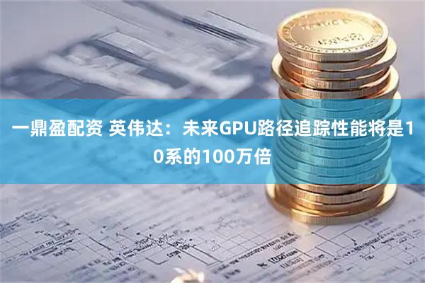一鼎盈配资 英伟达：未来GPU路径追踪性能将是10系的100万倍