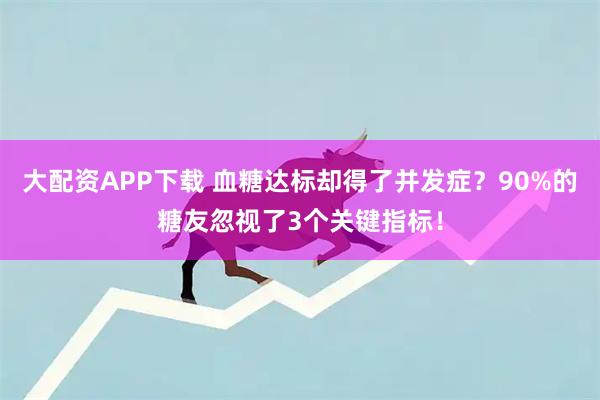 大配资APP下载 血糖达标却得了并发症？90%的糖友忽视了3个关键指标！