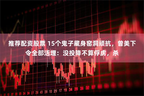 推荐配资股票 15个鬼子藏身窑洞顽抗，曾美下令全部活埋：没投降不算俘虏，杀