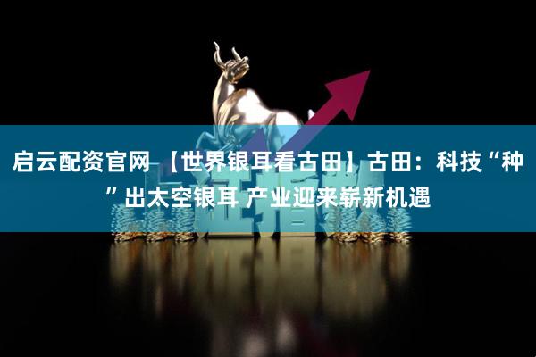 启云配资官网 【世界银耳看古田】古田：科技“种”出太空银耳 产业迎来崭新机遇