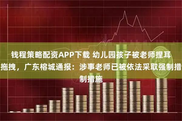 钱程策略配资APP下载 幼儿园孩子被老师捏耳朵拖拽，广东榕城通报：涉事老师已被依法采取强制措施