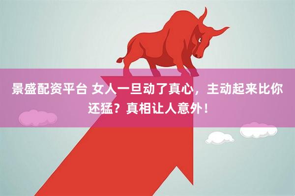 景盛配资平台 女人一旦动了真心，主动起来比你还猛？真相让人意外！