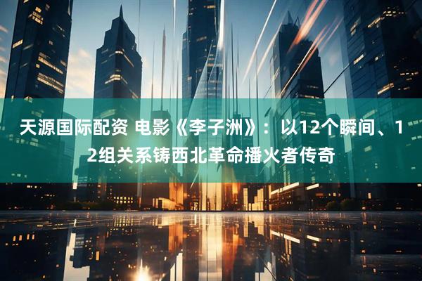 天源国际配资 电影《李子洲》：以12个瞬间、12组关系铸西北革命播火者传奇