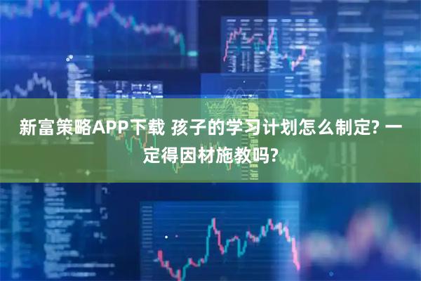 新富策略APP下载 孩子的学习计划怎么制定? 一定得因材施教吗?