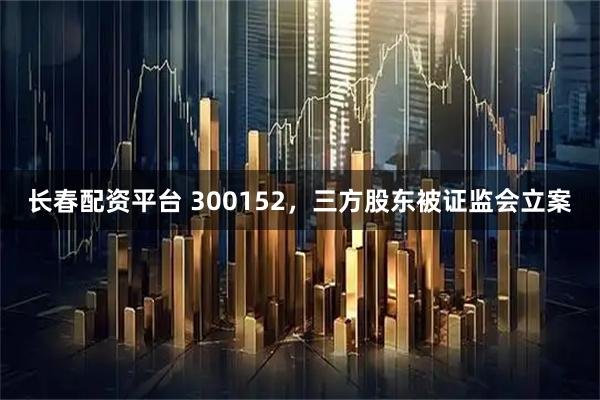 长春配资平台 300152，三方股东被证监会立案