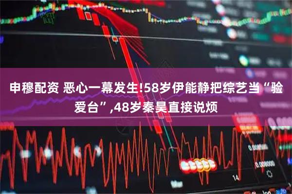 申穆配资 恶心一幕发生!58岁伊能静把综艺当“验爱台”,48岁秦昊直接说烦