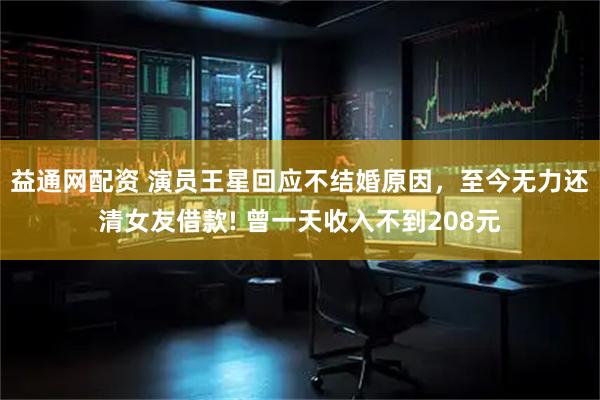 益通网配资 演员王星回应不结婚原因，至今无力还清女友借款! 曾一天收入不到208元