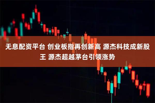 无息配资平台 创业板指再创新高 源杰科技成新股王 源杰超越茅台引领涨势