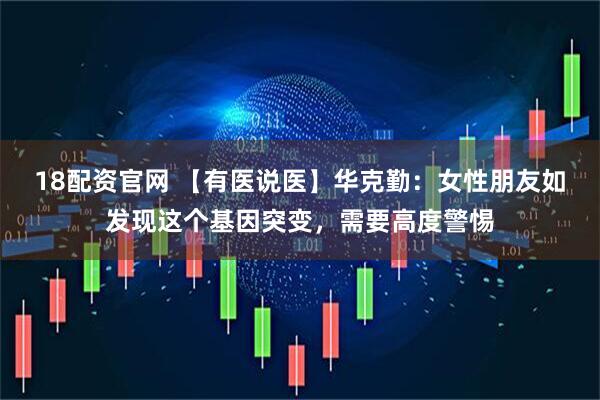 18配资官网 【有医说医】华克勤：女性朋友如发现这个基因突变，需要高度警惕