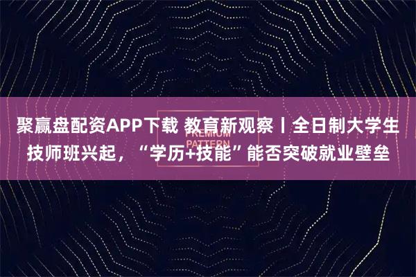 聚赢盘配资APP下载 教育新观察丨全日制大学生技师班兴起，“学历+技能”能否突破就业壁垒