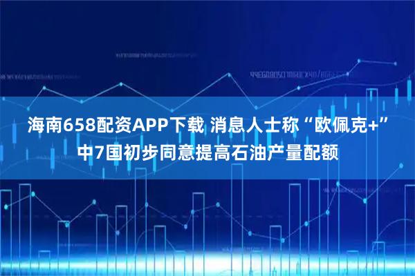 海南658配资APP下载 消息人士称“欧佩克+”中7国初步同意提高石油产量配额