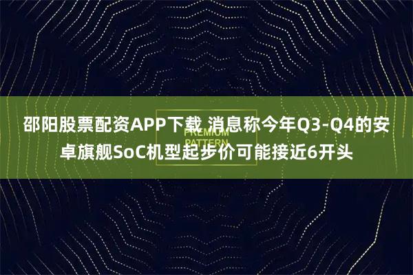 邵阳股票配资APP下载 消息称今年Q3-Q4的安卓旗舰SoC机型起步价可能接近6开头