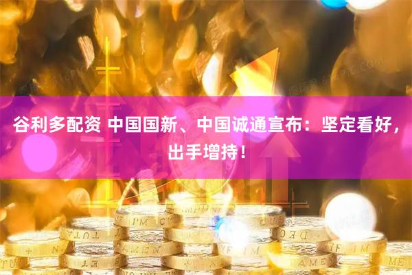 谷利多配资 中国国新、中国诚通宣布:坚定看好,出手增持!
