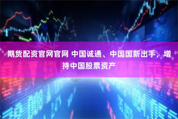 期货配资官网官网 中国诚通、中国国新出手,增持中国股票资产