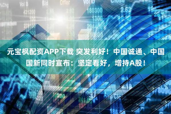 元宝枫配资APP下载 突发利好!中国诚通、中国国新同时宣布:坚定看好,增持A股!