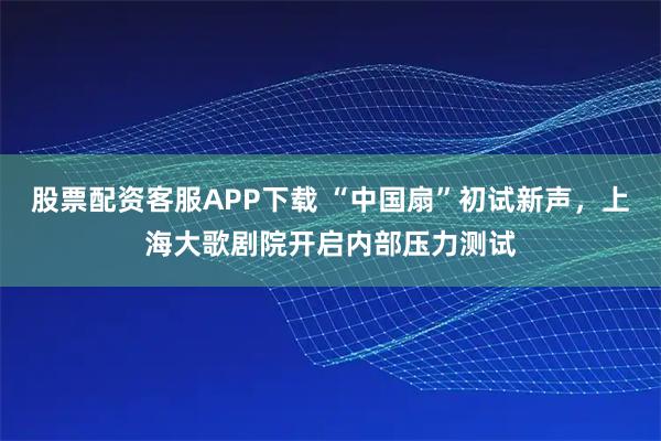 股票配资客服APP下载 “中国扇”初试新声，上海大歌剧院开启内部压力测试