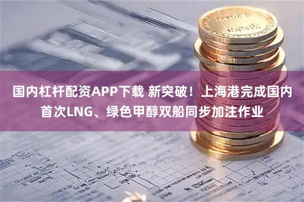国内杠杆配资APP下载 新突破！上海港完成国内首次LNG、绿色甲醇双船同步加注作业