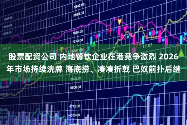 股票配资公司 内地餐饮企业在港竞争激烈 2026年市场持续洗牌 海底捞、凑凑折戟 巴奴前扑后继