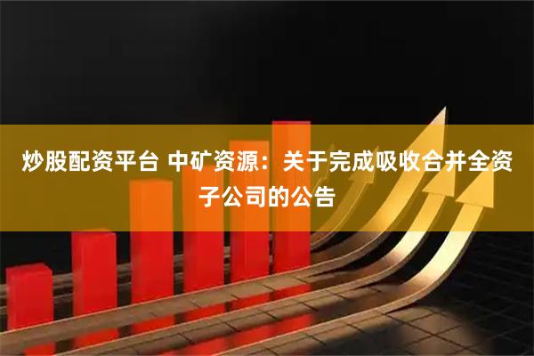 炒股配资平台 中矿资源：关于完成吸收合并全资子公司的公告